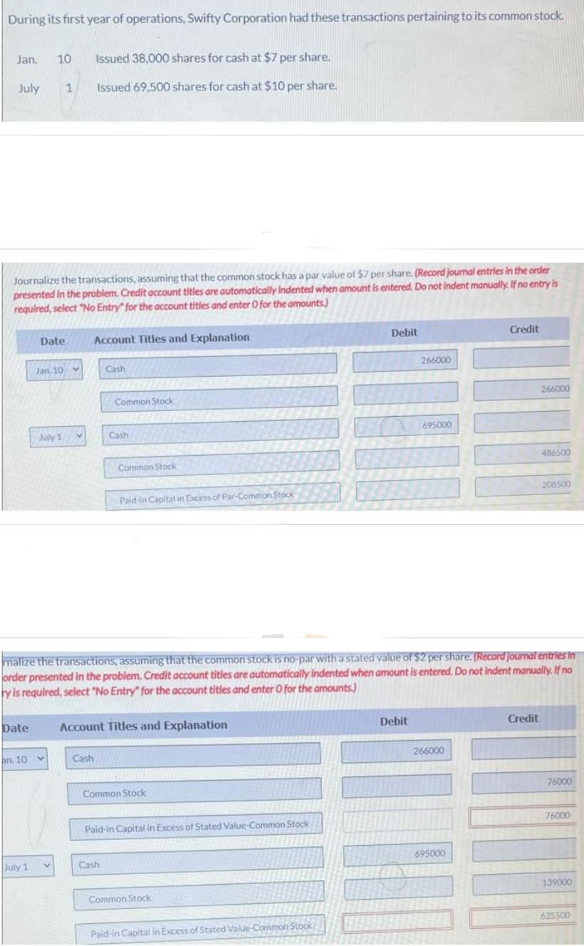 During its first year of operations, Swifty Corporation had these transactions pertaining to its common stock.
Jan. 10
July 1
Journalize the transactions, assuming that the common stock has a par value of $7 per share. (Record journal entries in the order
presented in the problem. Credit account titles are automatically indented when amount is entered. Do not indent manually. If no entry is
required, select "No Entry" for the account titles and enter 0 for the amounts)
Date
an. 10
Date
July 1
Jan 10
July 1
Issued 38,000 shares for cash at $7 per share.
Issued 69,500 shares for cash at $10 per share.
V
Account Titles and Explanation
Cash
Cash
Common Stock
Cash
Common Stock
Cash
Paid-in Capital in Excess of Par-Common Stock
Account Titles and Explanation
rnalize the transactions, assuming that the common stock is no-par with a stated value of $2 per share. (Record journal entries in
order presented in the problem. Credit account titles are automatically indented when amount is entered. Do not indent manually. If no
ry is required, select "No Entry" for the account titles and enter O for the amounts)
Common Stock
Paid-in Capital in Excess of Stated Value-Common Stock
Common Stock
Debit
Paid-in Capital in Excess of Stated Value-Common Stock
266000
Debit
695000
266000
Credit
695000
Credit
266000
DERS
486500
208500
76000
TORREN 76000
139000
625500