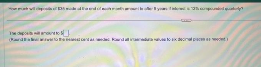 How much will deposits of $35 made at the end of each month amount to after 9 years if interest is 12% compounded quarterly?
The deposits will amount to $
(Round the final answer to the nearest cent as needed. Round all intermediate values to six decimal places as needed.)