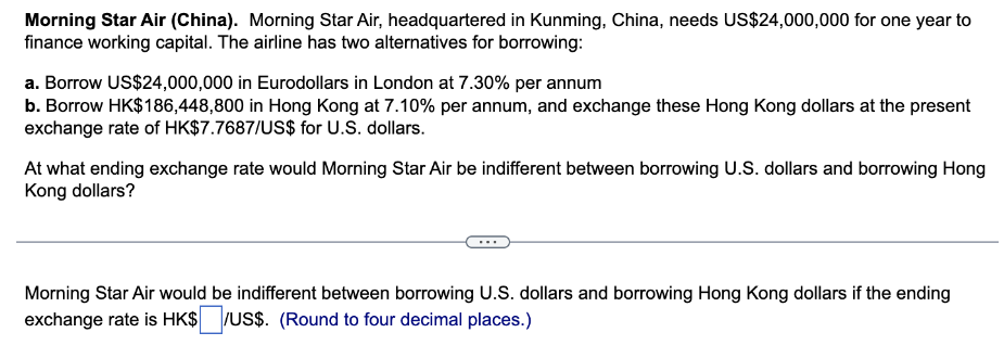 Morning Star Air (China). Morning Star Air, headquartered in Kunming, China, needs US$24,000,000 for one year to
finance working capital. The airline has two alternatives for borrowing:
a. Borrow US$24,000,000 in Eurodollars in London at 7.30% per annum
b. Borrow HK$186,448,800 in Hong Kong at 7.10% per annum, and exchange these Hong Kong dollars at the present
exchange rate of HK$7.7687/US$ for U.S. dollars.
At what ending exchange rate would Morning Star Air be indifferent between borrowing U.S. dollars and borrowing Hong
Kong dollars?
Morning Star Air would be indifferent between borrowing U.S. dollars and borrowing Hong Kong dollars if the ending
exchange rate is HK$/US$. (Round to four decimal places.)