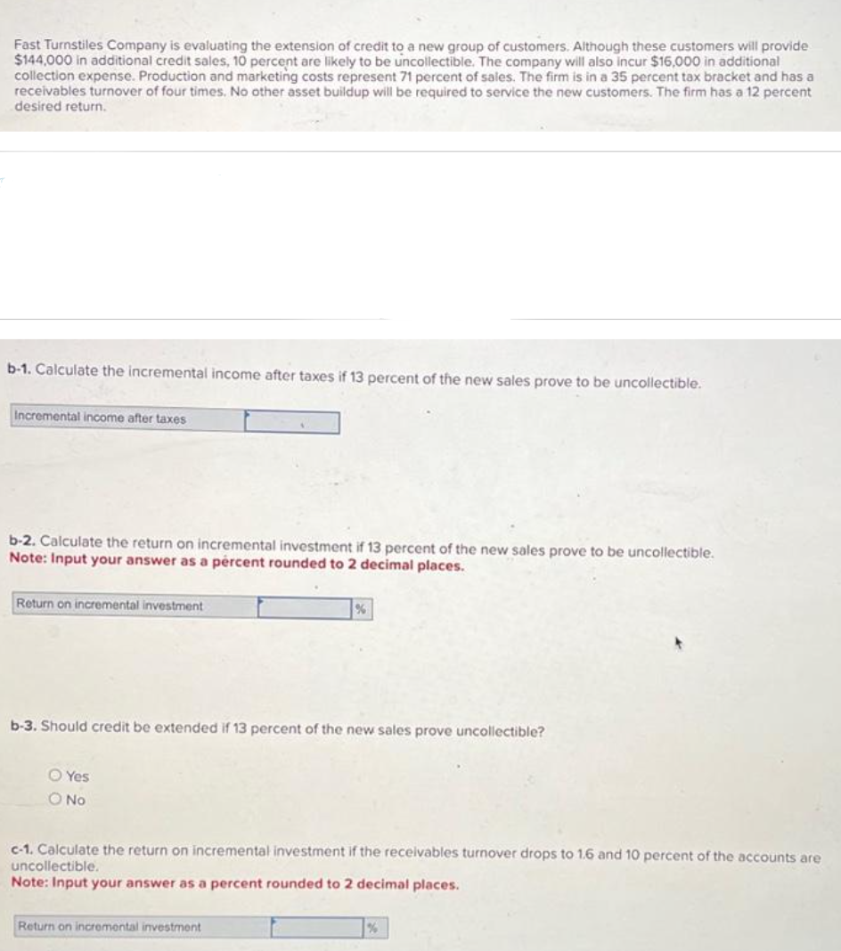 Fast Turnstiles Company is evaluating the extension of credit to a new group of customers. Although these customers will provide
$144,000 in additional credit sales, 10 percent are likely to be uncollectible. The company will also incur $16,000 in additional
collection expense. Production and marketing costs represent 71 percent of sales. The firm is in a 35 percent tax bracket and has a
receivables turnover of four times. No other asset buildup will be required to service the new customers. The firm has a 12 percent
desired return.
b-1. Calculate the incremental income after taxes if 13 percent of the new sales prove to be uncollectible.
Incremental income after taxes
b-2. Calculate the return on incremental investment if 13 percent of the new sales prove to be uncollectible.
Note: Input your answer as a percent rounded to 2 decimal places.
Return on incremental investment
b-3. Should credit be extended if 13 percent of the new sales prove uncollectible?
Yes
O No
c-1. Calculate the return on incremental investment if the receivables turnover drops to 1.6 and 10 percent of the accounts are
uncollectible.
Note: Input your answer as a percent rounded to 2 decimal places.
Return on incremental investment