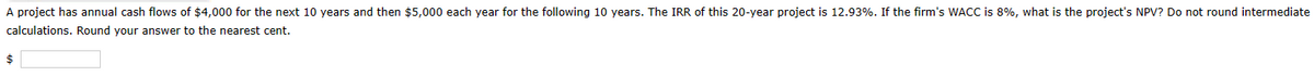 A project has annual cash flows of $4,000 for the next 10 years and then $5,000 each year for the following 10 years. The IRR of this 20-year project is 12.93%. If the firm's WACC is 8%, what is the project's NPV? Do not round intermediate
calculations. Round your answer to the nearest cent.
$