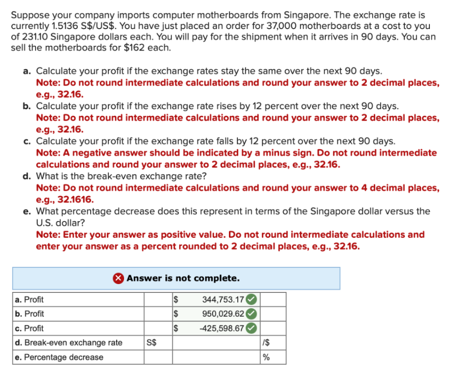 Suppose your company imports computer motherboards from Singapore. The exchange rate is
currently 1.5136 S$/US$. You have just placed an order for 37,000 motherboards at a cost to you
of 231.10 Singapore dollars each. You will pay for the shipment when it arrives in 90 days. You can
sell the motherboards for $162 each.
a. Calculate your profit if the exchange rates stay the same over the next 90 days.
Note: Do not round intermediate calculations and round your answer to 2 decimal places,
e.g., 32.16.
b. Calculate your profit if the exchange rate rises by 12 percent over the next 90 days.
Note: Do not round intermediate calculations and round your answer to 2 decimal places,
e.g., 32.16.
c. Calculate your profit if the exchange rate falls by 12 percent over the next 90 days.
Note: A negative answer should be indicated by a minus sign. Do not round intermediate
calculations and round your answer to 2 decimal places, e.g., 32.16.
d. What is the break-even exchange rate?
Note: Do not round intermediate calculations and round your answer to 4 decimal places,
e.g., 32.1616.
e. What percentage decrease does this represent in terms of the Singapore dollar versus the
U.S. dollar?
Note: Enter your answer as positive value. Do not round intermediate calculations and
enter your answer as a percent rounded to 2 decimal places, e.g., 32.16.
X Answer is not complete.
344,753.17
950,029.62
-425,598.67
a. Profit
b. Profit
c. Profit
d. Break-even exchange rate
e. Percentage decrease
S$
S
$
$
SA
1$
%