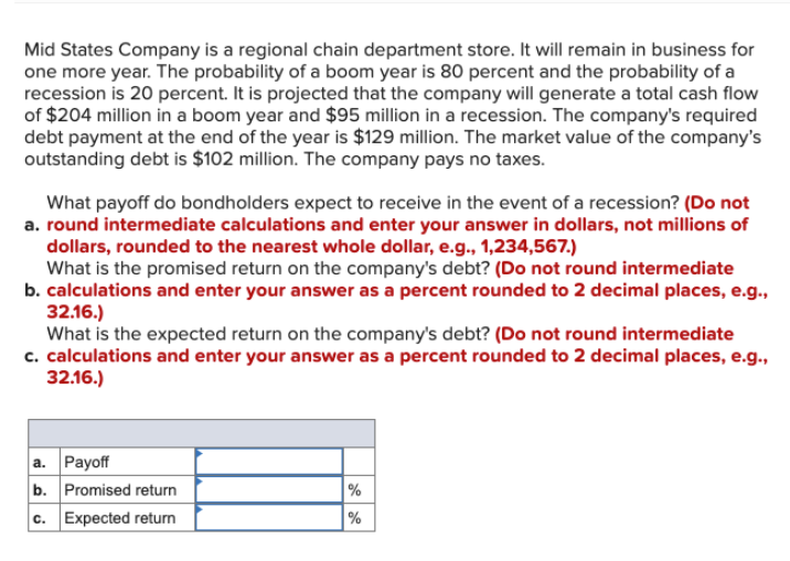 Mid States Company is a regional chain department store. It will remain in business for
one more year. The probability of a boom year is 80 percent and the probability of a
recession is 20 percent. It is projected that the company will generate a total cash flow
of $204 million in a boom year and $95 million in a recession. The company's required
debt payment at the end of the year is $129 million. The market value of the company's
outstanding debt is $102 million. The company pays no taxes.
What payoff do bondholders expect to receive in the event of a recession? (Do not
a. round intermediate calculations and enter your answer in dollars, not millions of
dollars, rounded to the nearest whole dollar, e.g., 1,234,567.)
What is the promised return on the company's debt? (Do not round intermediate
b. calculations and enter your answer as a percent rounded to 2 decimal places, e.g.,
32.16.)
What is the expected return on the company's debt? (Do not round intermediate
c. calculations and enter your answer as a percent rounded to 2 decimal places, e.g.,
32.16.)
a. Payoff
b. Promised return
c. Expected return
%
%
