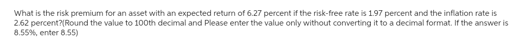 What is the risk premium for an asset with an expected return of 6.27 percent if the risk-free rate is 1.97 percent and the inflation rate is
2.62 percent?(Round the value to 100th decimal and Please enter the value only without converting it to a decimal format. If the answer is
8.55%, enter 8.55)