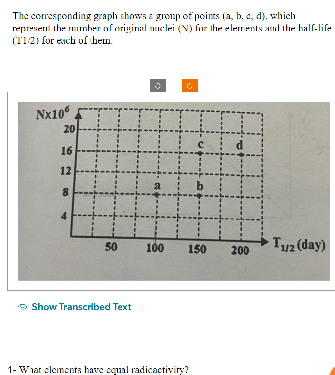 The corresponding graph shows a group of points (a, b, c, d), which
represent the number of original nuclei (N) for the elements and the half-life
(T1/2) for each of them.
Nx106
20
16
12
8
4
50
Show Transcribed Text
G
II
a
100
C
1- What elements have equal radioactivity?
150
d
b
H
200
T12 (day)