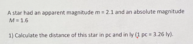 A star had an apparent magnitude m = 2.1 and an absolute magnitude
M = 1.6
1) Calculate the distance of this star in pc and in ly (1 pc = 3.26 ly).