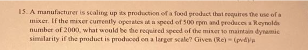 15. A manufacturer is scaling up its production of a food product that requires the use of a
mixer. If the mixer currently operates at a speed of 500 rpm and produces a Reynolds
number of 2000, what would be the required speed of the mixer to maintain dynamic
similarity if the product is produced on a larger scale? Given (Re) - (pvd)/μ