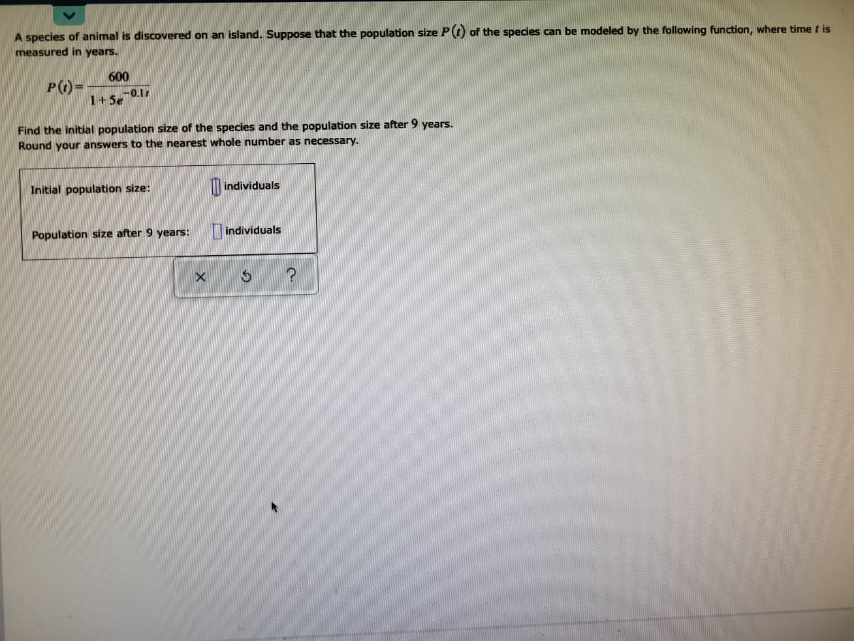 A species of animal is discovered on an island. Suppose that the population size P(O of the species can be modeled by the following function, where time t is
measured in years.
600
P(1)=
1+5e
-O.1
Find the initial population size of the species and the population size after 9 years.
Round your answers to the nearest whole number as necessary.
Initial population size:
| individuals
individuals
Population size after 9 years:

