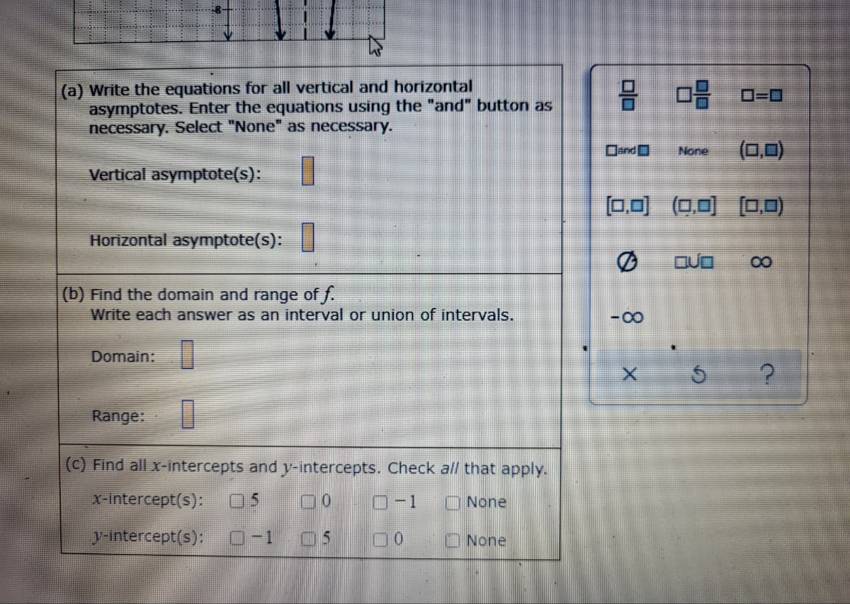 (a) Write the equations for all vertical and horizontal
asymptotes. Enter the equations using the "and" button as
necessary. Select "None" as necessary.
品
O=D0
Dand
(0,0)
None
Vertical asymptote(s):
ロ回 O可 ロロ
Horizontal asymptote(s):
(b) Find the domain and range of f.
Write each answer as an interval or union of intervals.
Domain:
Range:
(C) Find all x-intercepts and y-intercepts. Check all that apply.
X-intercept(s):
05
O-1
O None
y-intercept(s):
-1
ONone
