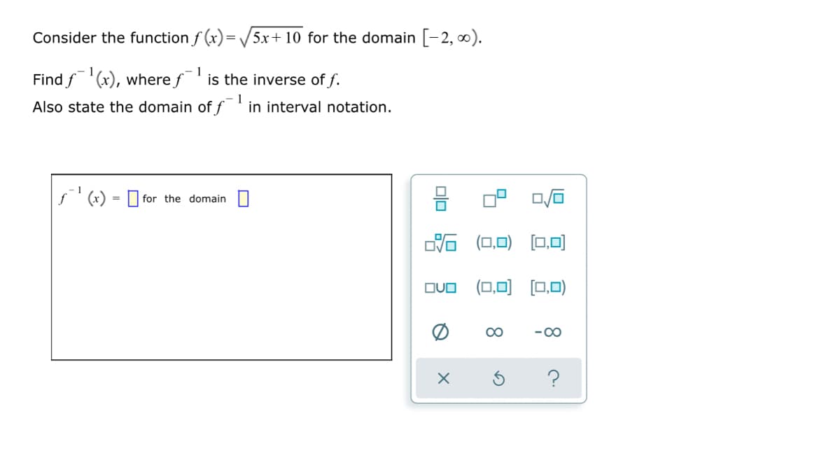 Consider the function f (x)= V5x+ 10 for the domain [-2, ).
Find f'(x), where f
1
is the inverse of f.
1
Also state the domain of f
in interval notation.
f' (x) = O for the domain O
0.
%3D
后 (ロD)
[0.0)
OVO (0,0)
[0,0)
00
-00
?
