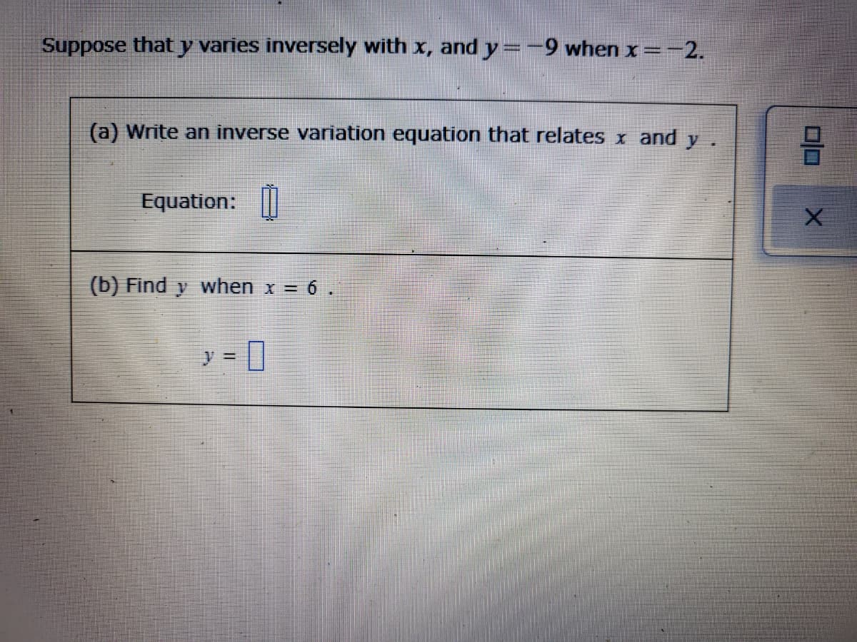 Suppose thaty varies inversely with x, and y=-9 when x=-2.
(a) Write an inverse variation equation that relates x and y
Equation: ||
(b) Find y when x = 6 .
