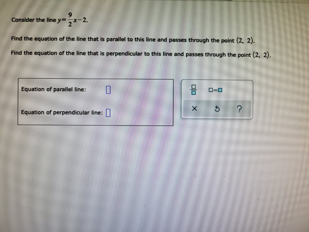 9
Consider the line y=
=2x-2.
Find the equation of the line that is parallel to this line and passes through the point (2, 2).
Find the equation of the line that is perpendicular to this line and passes through the point (2, 2).
Equation of parallel line:
0
Equation of perpendicular line:
00
X
0=0
?