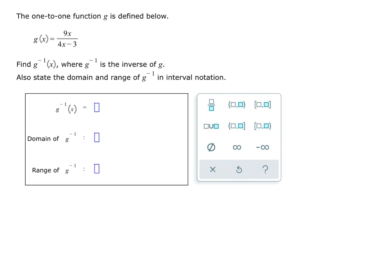 The one-to-one function g is defined below.
9x
g (x)=
4х— 3
Find g '(x), where g
- 1
is the inverse of g.
Also state the domain and range of g
in interval notation.
(0,0) [0,0)
8 (x)
(0,0) (0,0)
OUO
Domain of g
1
:
-00
Range of
?
g
Olo
..
