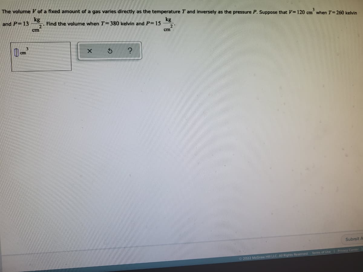 The volume V of a fixed amount of a gas varies directly as the temperature T and inversely as the pressure P. Suppose that V=120 cm' when T=260 kelvin
kg
Find the volume when T=380 kelvin and P=15
and P=13
kg
2
ст
cm
ст
Submit A
Terms of Use l Privacy Center
02022 McGraw Hill LLC. All Rights Reserved
