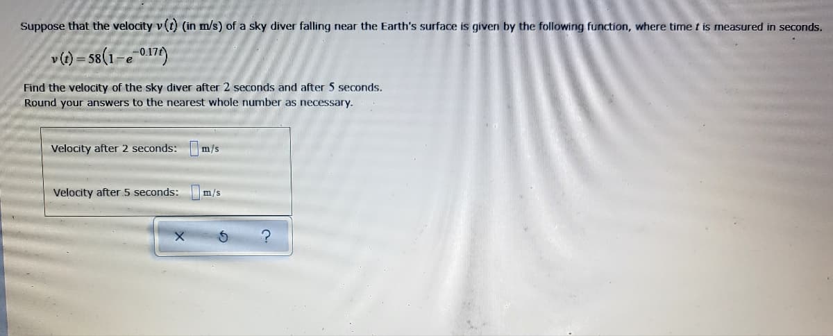 Suppose that the velocity v(t) (in m/s) of a sky diver falling near the Earth's surface is given by the following function, where time t is measured in seconds.
v(t) = 58(1-e 017)
Find the velocity of the sky diver after 2 seconds and after 5 seconds.
Round your answers to the nearest whole number as necessary.
Velocity after 2 seconds: m/s
Velocity after 5 seconds:
m/s
