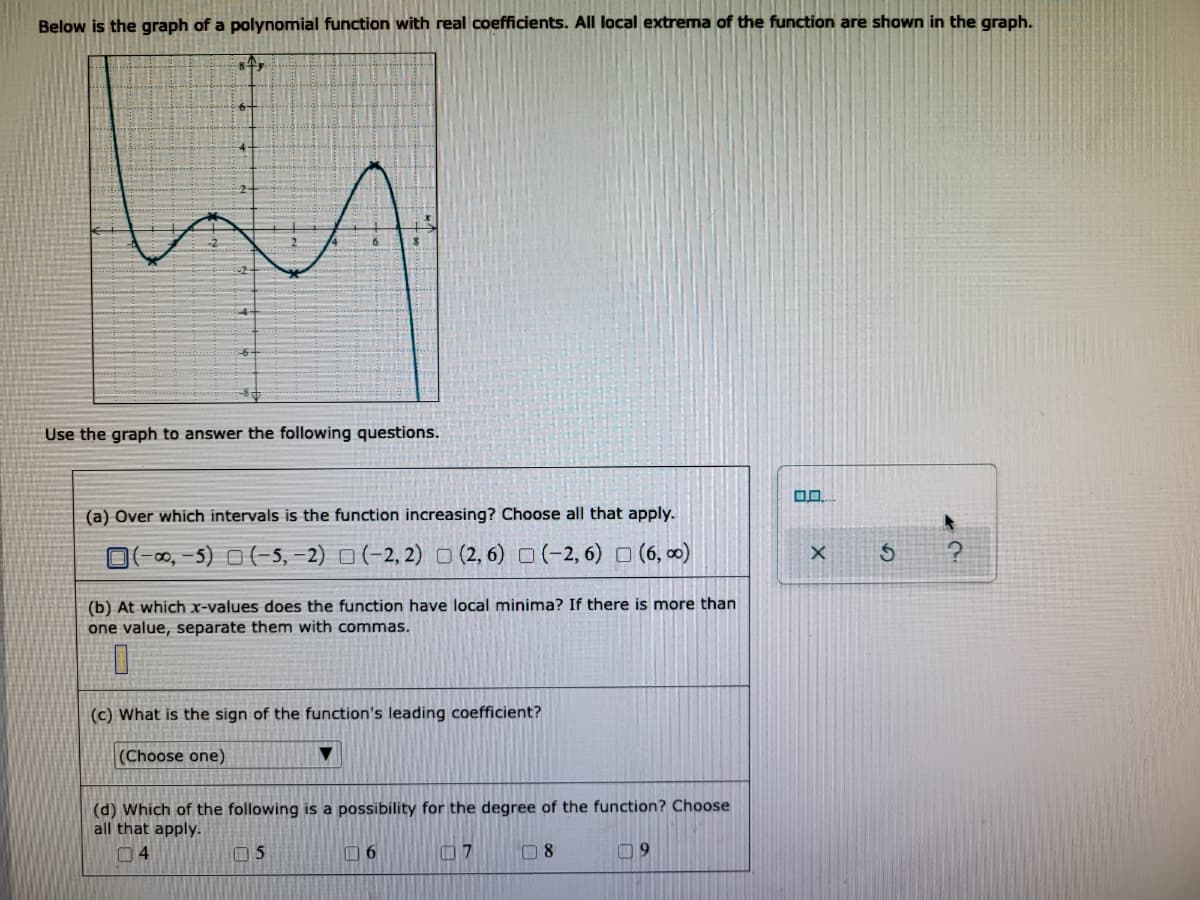 Below is the graph of a polynomial function with real coefficients. All local extrema of the function are shown in the graph.
84,
Use the graph to answer the following questions.
0.0
(a) Over which intervals is the function increasing? Choose all that apply.
(-00,-5) (-5, -2) (-2, 2) (2, 6) (-2, 6) (6,00)
(b) At which x-values does the function have local minima? If there is more than
one value, separate them with commas.
(c) What is the sign of the function's leading coefficient?
(Choose one)
▼
(d) Which of the following is a possibility for the degree of the function? Choose
all that apply.
04
05
6
7
08
09
X
S