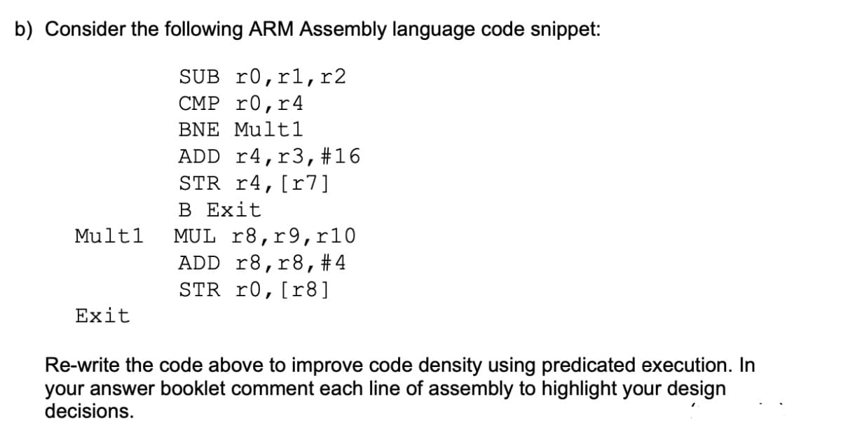 b) Consider the following ARM Assembly language code snippet:
SUB r0,r1,r2
CMP r0,r4
BNE Multl
ADD r4,r3,#16
STR r4,[r7]
В Еxit
MUL r8,r9,r10
ADD r8,r8,#4
STR r0,[r8]
Multl
Exit
Re-write the code above to improve code density using predicated execution. In
your answer booklet comment each line of assembly to highlight your design
decisions.
