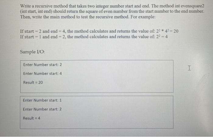 Write a recursive method that takes two integer number start and end. The method int evensquare2
(int start, int end) should return the square of even number from the start number to the end number.
Then, write the main method to test the recursive method. For example:
If start = 2 and end = 4, the method calculates and returns the value of: 22 * 4= 20
If start = 1 and end 2, the method calculates and returns the value of: 22 4
Sample I/O:
Enter Number start: 2
Enter Number start: 4
Result = 20
Enter Number start: 1
Enter Number start: 2
Result = 4
