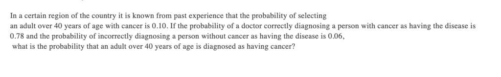 In a certain region of the country it is known from past experience that the probability of selecting
an adult over 40 years of age with cancer is 0.10. If the probability of a doctor correctly diagnosing a person with cancer as having the disease is
0.78 and the probability of incorrectly diagnosing a person without cancer as having the disease is 0.06,
what is the probability that an adult over 40 years of age is diagnosed as having cancer?
