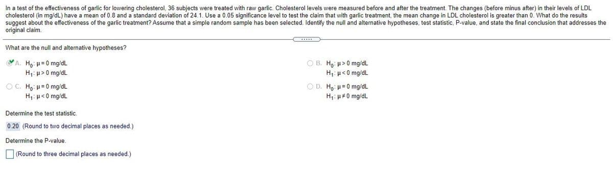 In a test of the effectiveness of garlic for lowering cholesterol, 36 subjects were treated with raw garlic. Cholesterol levels were measured before and after the treatment. The changes (before minus after) in their levels of LDL
cholesterol (in mg/dL) have a mean of 0.8 and a standard deviation of 24.1. Use a 0.05 significance level to test the claim that with garlic treatment, the mean change in LDL cholesterol is greater than 0. What do the results
suggest about the effectiveness of the garlic treatment? Assume that a simple random sample has been selected. Identify the null and alternative hypotheses, test statistic, P-value, and state the final conclusion that addresses the
original claim.
What are the null and alternative hypotheses?
A. H,: u=0 mg/dL
H;: µ> 0 mg/dL
O B. Ho: µ>0 mg/dL
H1: µ< 0 mg/dL
OC. H,: µ= 0 mg/dL
O D. H,: µ= 0 mg/dL
H1: µ<0 mg/dL
H,: u#0 mg/dL
Determine the test statistic.
0.20 (Round to two decimal places as needed.)
Determine the P-value.
(Round to three decimal places as needed.)
