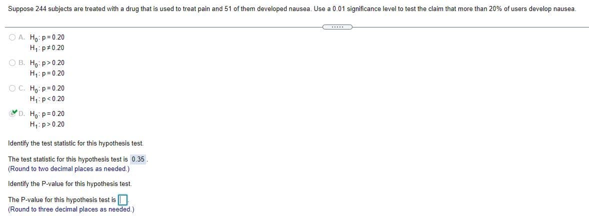 Suppose 244 subjects are treated with a drug that is used to treat pain and 51 of them developed nausea. Use a 0.01 significance level to test the claim that more than 20% of users develop nausea.
.....
O A. Ho: p= 0.20
H,: p#0.20
O B. H,: p>0.20
H1:p=0.20
O C. Ho: p= 0.20
H1:p<0.20
D. Ho: p=0.20
H;: p>0.20
Identify the test statistic for this hypothesis test.
The test statistic for this hypothesis test is 0.35.
(Round to two decimal places as needed.)
Identify the P-value for this hypothesis test.
The P-value for this hypothesis test is ||
(Round to three decimal places as needed.)
