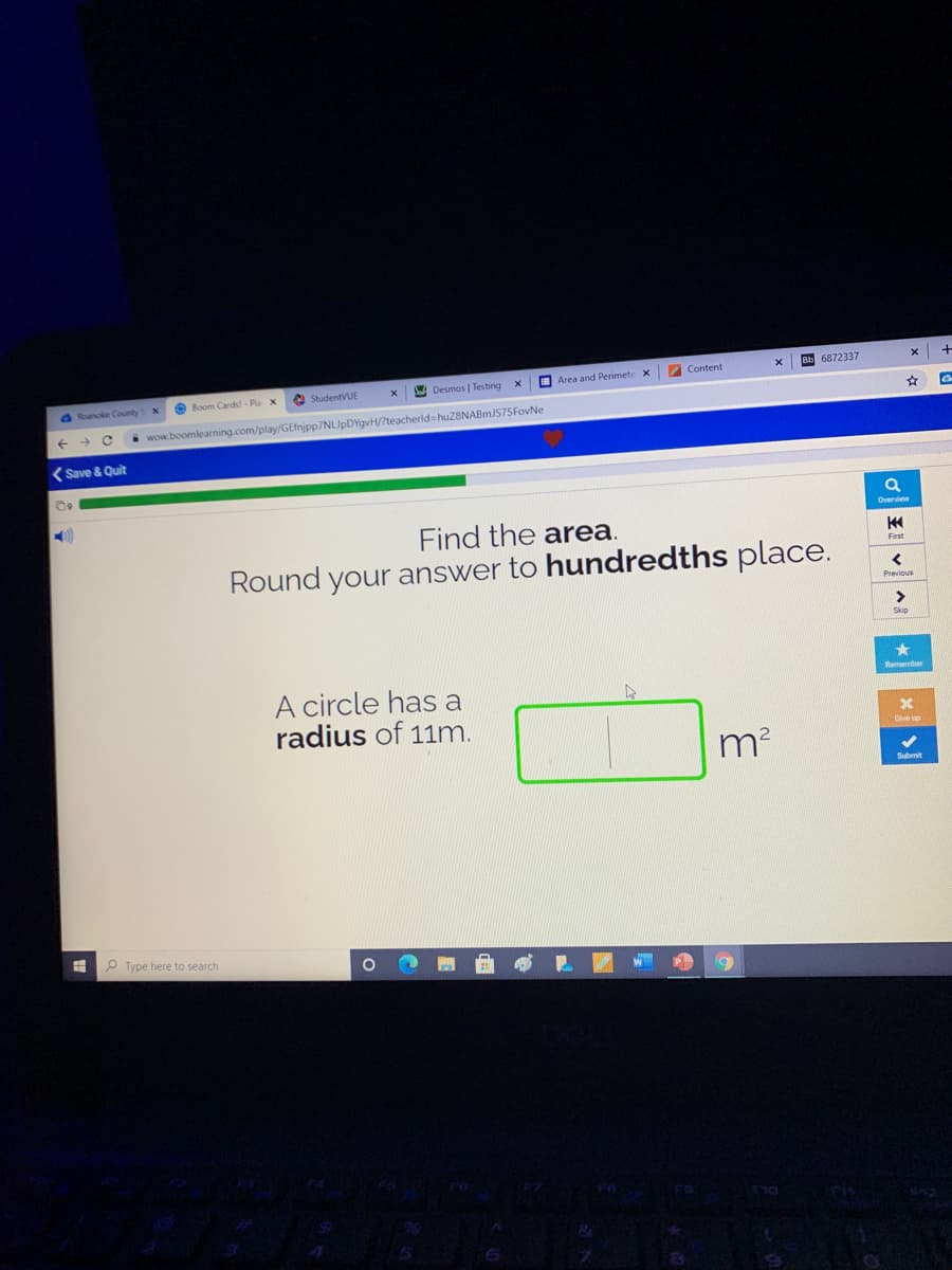 Content
Bb 6872337
StudentVUE
A Desmos | Testing
O Area and Perimete x
O Roanoke County
O Boom Cards - Pla x
i wow.boomlearning.com/play/GEfnjpp7NLIpDYgvH/?teacherld=huZ8NABmJS75FovNe
(Save & Quit
Overview
Find the area.
First
Round your answer to hundredths place.
Previous
A circle has a
radius of 11m.
Submit
Type here to search
