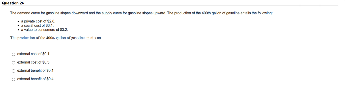 Quèstion 26
The demand curve for gasoline slopes downward and the supply curve for gasoline slopes upward. The production of the 400th gallon of gasoline entails the following:
• a private cost of $2.8;
• a social cost of $3.1:
• a value to consumers of $3.2.
The production of the 400th gallon of gasoline entails an
external cost of $0.1
O external cost of $0.3
external benefit of $0.1
O external benefit of $0.4
