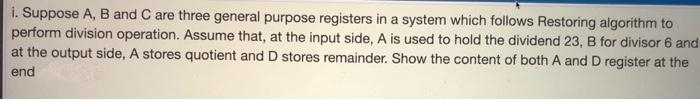 i. Suppose A, B and C are three general purpose registers in a system which follows Restoring algorithm to
perform division operation. Assume that, at the input side, A is used to hold the dividend 23, B for divisor 6 and
at the output side, A stores quotient and D stores remainder. Show the content of both A and D register at the
end
