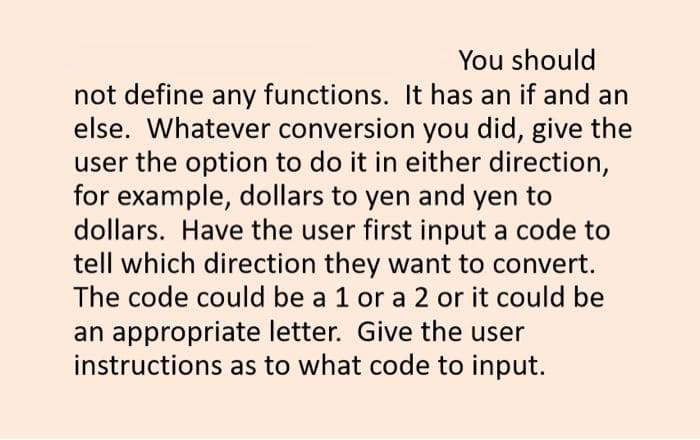 You should
not define any functions. It has an if and an
else. Whatever conversion you did, give the
user the option to do it in either direction,
for example, dollars to yen and yen to
dollars. Have the user first input a code to
tell which direction they want to convert.
The code could be a 1 or a 2 or it could be
an appropriate letter. Give the user
instructions as to what code to input.
