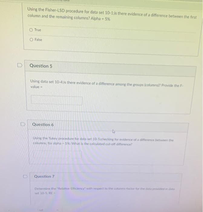 Using the Fisher-LSD procedure for data set 10-1:is there evidence of a difference between the first
column and the remaining columns? Alpha - 5%
O True
O False
Question 5
Using data set 10-4;is there evidence of a difference among the groups (columns? Provide the F-
value -
Question 6
Using the Tukey procedure for data set 10-5:checking for evidence of a difference between the
columns; for alpha 5%: What is the calculated cut-off difference
Question 7
Determine the "Relative Efhciency with respect to the columns-tactor for the data provided in data
set 10-5. RE -
