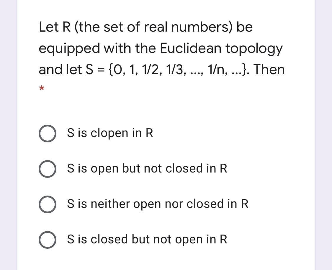 Let R (the set of real numbers) be
equipped with the Euclidean topology
and let S = {O, 1, 1/2, 1/3, .., 1/n, ...}. Then
%3D
S is clopen in R
S is open but not closed in R
S is neither open nor closed in R
S is closed but not open in R
