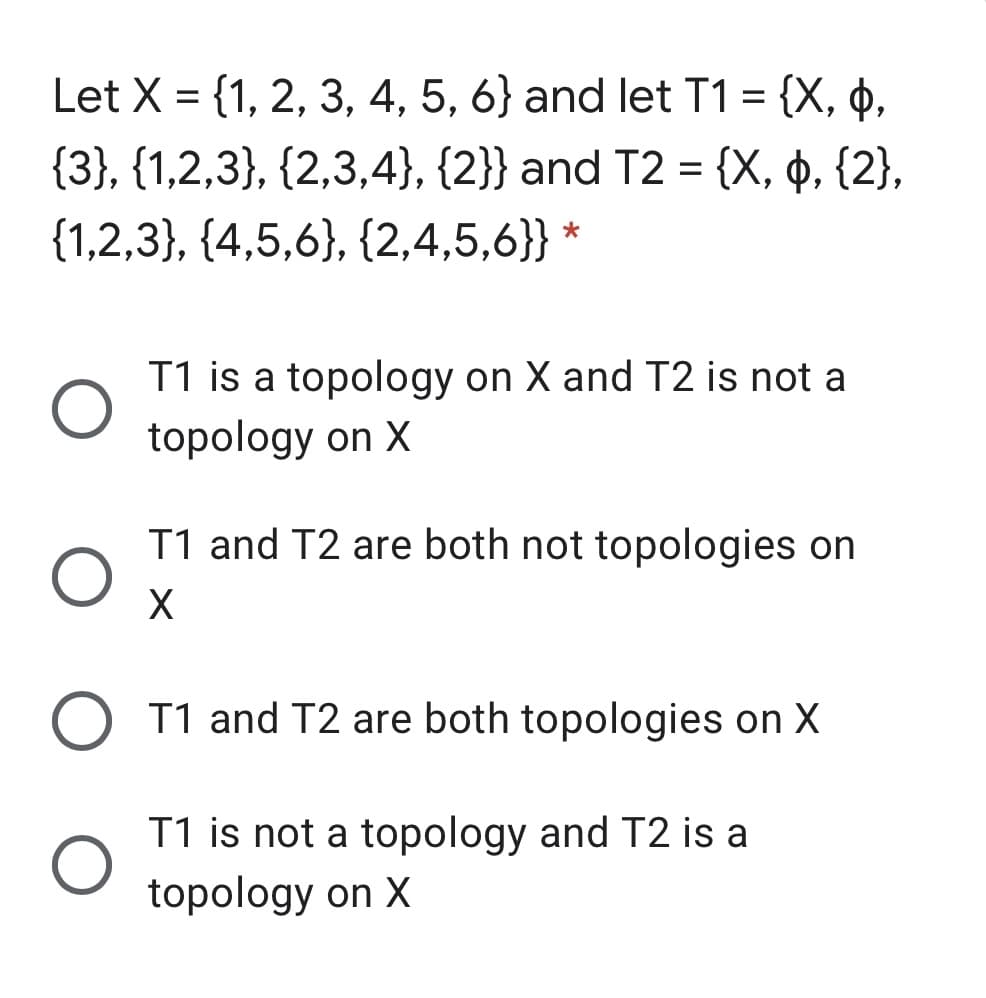 Let X = {1, 2, 3, 4, 5, 6} and let T1 = {X, p,
{3}, {1,2,3}, {2,3,4}, {2}} and T2 = {X, ¢, {2},
%3D
{1,2,3}, {4,5,6}, {2,4,5,6}} *
T1 is a topology on X and T2 is not a
topology on X
T1 and T2 are both not topologies on
X
O T1 and T2 are both topologies on X
T1 is not a topology and T2 is a
topology on X
