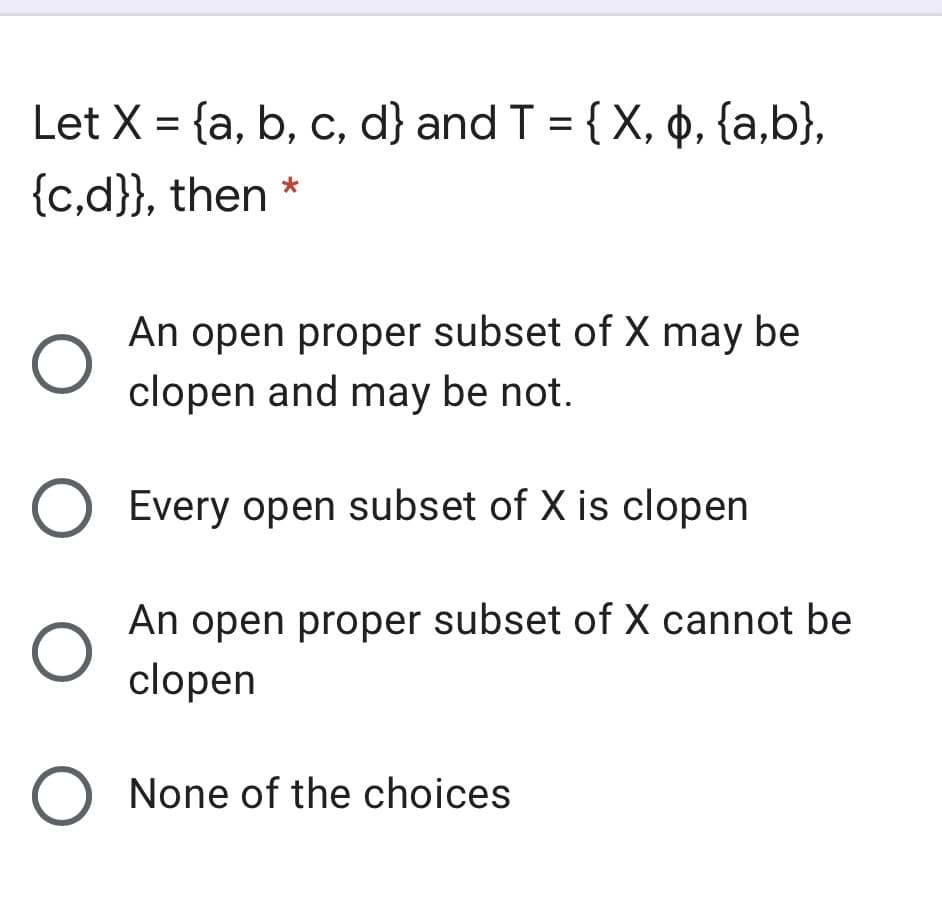 Let X = {a, b, c, d} and T = { X, p, {a,b},
%3D
{c,d}}, then
An open proper subset of X may be
clopen and may be not.
Every open subset of X is clopen
An open proper subset of X cannot be
clopen
O None of the choices
O O
