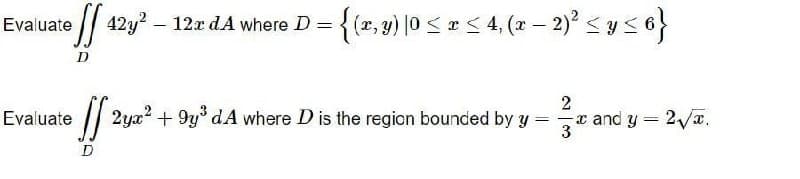 Evaluate
D
eff 42y² - 12x dA where D = {(x, y) |0 ≤ x ≤ 4, (x − 2)² ≤ y ≤ 6}
=
2
Evaluate
[[ 2yx² + 9y³ dA where D is the region bounded by y -
x and y = 2√√√.
3