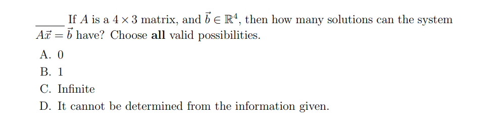 If A is a 4 × 3 matrix, and 5 € R¹, then how many solutions can the system
Arb have? Choose all valid possibilities.
A. 0
B. 1
C. Infinite
D. It cannot be determined from the information given.