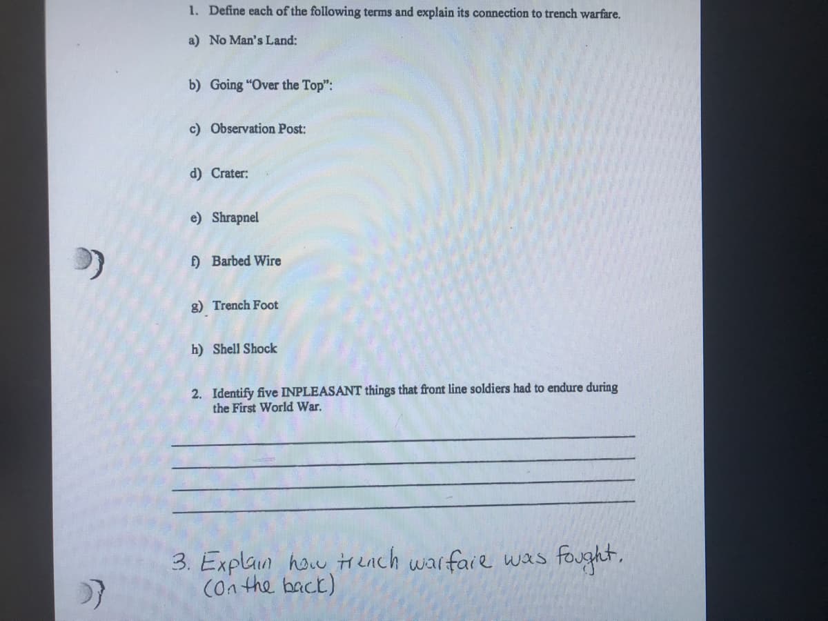 1. Define each of the following terms and explain its connection to trench warfare.
a) No Man's Land:
b) Going "Over the Top":
c) Observation Post:
d) Crater:
e) Shrapnel
) Barbed Wire
g) Trench Foot
h) Shell Shock
2. Identify five INPLEASANT things that front line soldiers had to endure during
the First World War.
3. Explain how Hench warfaie was fought,
(on the back)
