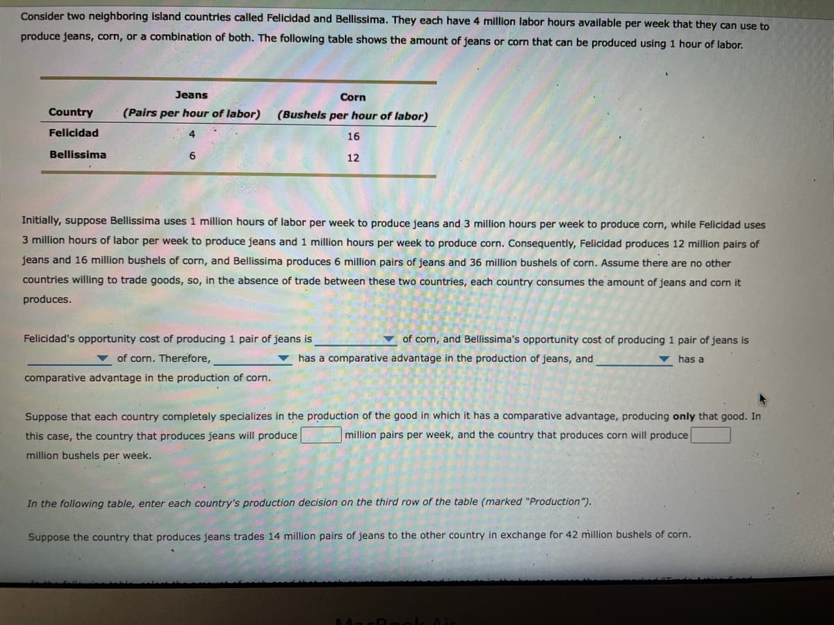 Consider two neighboring island countries called Felicidad and Bellissima. They each have 4 million labor hours available per week that they can use to
produce jeans, corn, or a combination of both. The following table shows the amount of jeans or corn that can be produced using 1 hour of labor.
Jeans
Corn
Country
(Pairs per hour of labor)
(Bushels per hour of labor)
Felicidad
4
16
Bellissima
12
Initially, suppose Bellissima uses 1 million hours of labor per week to produce jeans and 3 million hours per week to produce corn, while Felicidad uses
3 million hours of labor per week to produce jeans and 1 million hours per week to produce corn. Consequently, Felicidad produces 12 million pairs of
jeans and 16 million bushels of corn, and Bellissima produces 6 million pairs of jeans and 36 million bushels of corn. Assume there are no other
countries willing to trade goods, so, in the absence of trade between these two countries, each country consumes the amount of jeans and corn it
produces.
Felicidad's opportunity cost of producing 1 pair of jeans is
of corn, and Bellissima's opportunity cost of producing 1 pair of jeans is
v of corn. Therefore,
has a comparative advantage in the production of jeans, and
v has a
comparative advantage in the production of corn.
Suppose that each country completely specializes in the production of the good in which it has a comparative advantage, producing only that good. In
this case, the country that produces jeans will produce
million pairs per week, and the country that produces corn will produce
million bushels per week.
In the following table, enter each country's production decision on the third row of the table (marked "Production").
Suppose the country that produces jeans trades 14 million pairs of jeans to the other country in exchange for 42 million bushels of corn.
