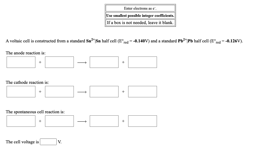 Enter electrons as e".
Use smallest possible integer coefficients.
If a box is not needed, leave it blank.
A voltaic cell is constructed from a standard Sn²*|Sn half cell (E°red = -0.140V) and a standard Pb²+|Pb half cell (E°red = -0.126V).
The anode reaction is:
The cathode reaction is:
+
The spontaneous cell reaction is:
The cell voltage is
V.
