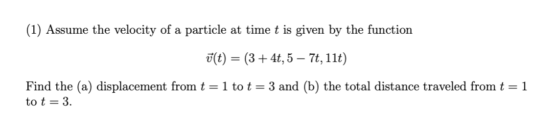 (1) Assume the velocity of a particle at time t is given by the function
v(t) = (3 + 4t, 5 – 7t, 11t)
Find the (a) displacement from t = 1 to t = 3 and (b) the total distance traveled from t = 1
to t = 3.
