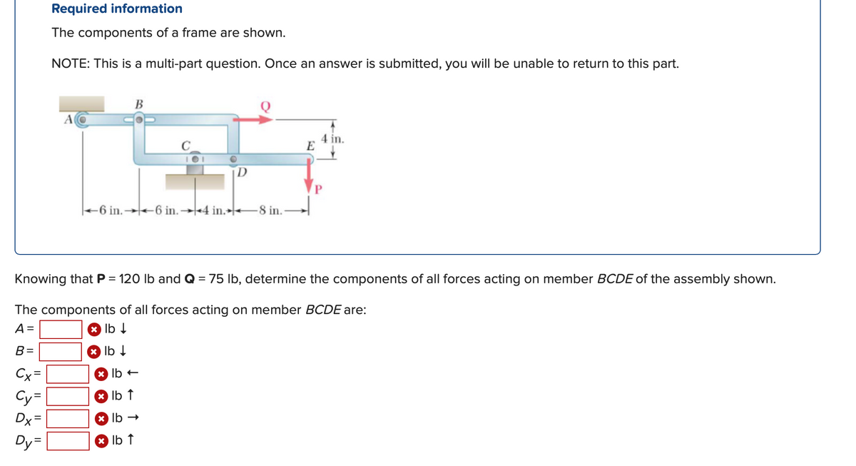 ### Required Information

#### Description
The components of a frame are shown in the diagram:

![Diagram of frame](link_to_image)

- **NOTES:** This is a multi-part question. Once an answer is submitted, you will be unable to return to this part.

#### Diagram Explanation

- The diagram depicts a frame labeled \( BCDE \) with various forces acting on it.
- There is a horizontal member \( BC \) connected at point \( A \), which appears to be fixed.
- The member \( BC \) transitions into vertical member \( DE \).
- At point \( C \), the member \( DE \) is also seen with another horizontal bar \( C \) extending rightward.
- Forces labeled \( P \) and \( Q \) are applied to different points:
  - \( P \), which is 120 pounds, acts downward at point \( E \).
  - \( Q \), which is 75 pounds, acts horizontally to the right at point \( C \).

#### Distances
- From \( A \) to \( B \), the horizontal distance is 6 inches.
- From \( B \) to \( C \), the horizontal distance is another 6 inches.
- From \( C \) to \( E \), the horizontal part is 4 inches more, making the total horizontal distance from \( A \) to \( D \) 16 inches.
- The vertical distance from \( DE \) is indicated as 4 inches.
- From \( D \) to \( E \), the horizontal distance is 8 inches.

### Task
Knowing \( P = 120 \) lb and \( Q = 75 \) lb, determine the components of all forces acting on member \( BCDE \) of the assembly shown.

### Components Needed
The components of all forces acting on member \( BCDE \) are to be determined in the following steps:

- Forces in the vertical direction (usually due to gravity or applied loads):
  - \( A \): \( \_\_\_\_\_\_\_\_\_\_\_\_ \text{ lb} \downarrow \)
  - \( B \): \( \_\_\_\_\_\_\_\_\_\_\_\_ \text{ lb} \downarrow \)
  - \( C_Y \): \( \_\_\_\_\_\_\_\_\_\_\_\_ \text{ lb} \uparrow \)
  - \( D_Y