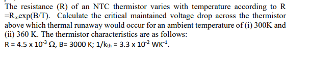 The resistance (R) of an NTC thermistor varies with temperature according to R
=R*exp(B/T). Calculate the critical maintained voltage drop across the thermistor
above which thermal runaway would occur for an ambient temperature of (i) 300K and
(ii) 360 K. The thermistor characteristics are as follows:
R = 4.5 x 10³2, B= 3000 K; 1/kth = 3.3 x 10¹² WK-¹.