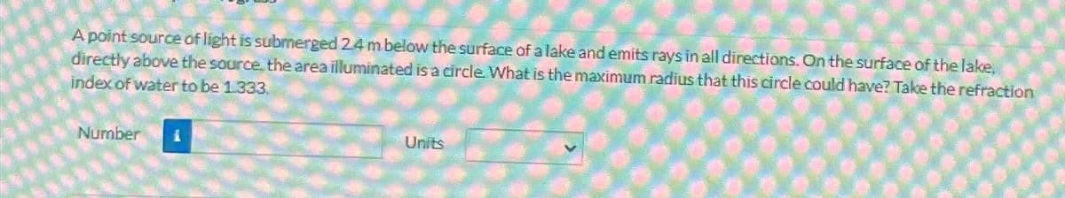 A point source of light is submerged 2.4 m below the surface of a lake and emits rays in all directions. On the surface of the lake,
directly above the source, the area illuminated is a circle. What is the maximum radius that this circle could have? Take the refraction.
index of water to be 1.333.
Number
Units