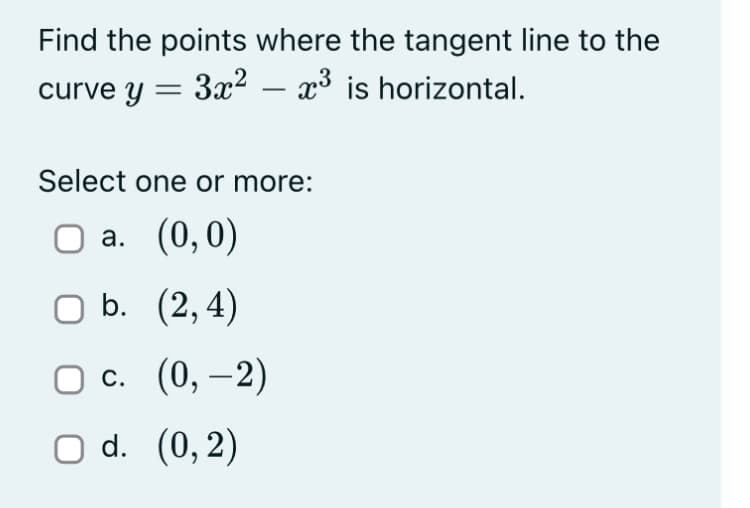 Find the points where the tangent line to the
curve y = 3x² - x³ is horizontal.
Select one or more:
O a. (0,0)
O b.
(2,4)
Oc.
(0, -2)
O d.
(0,2)