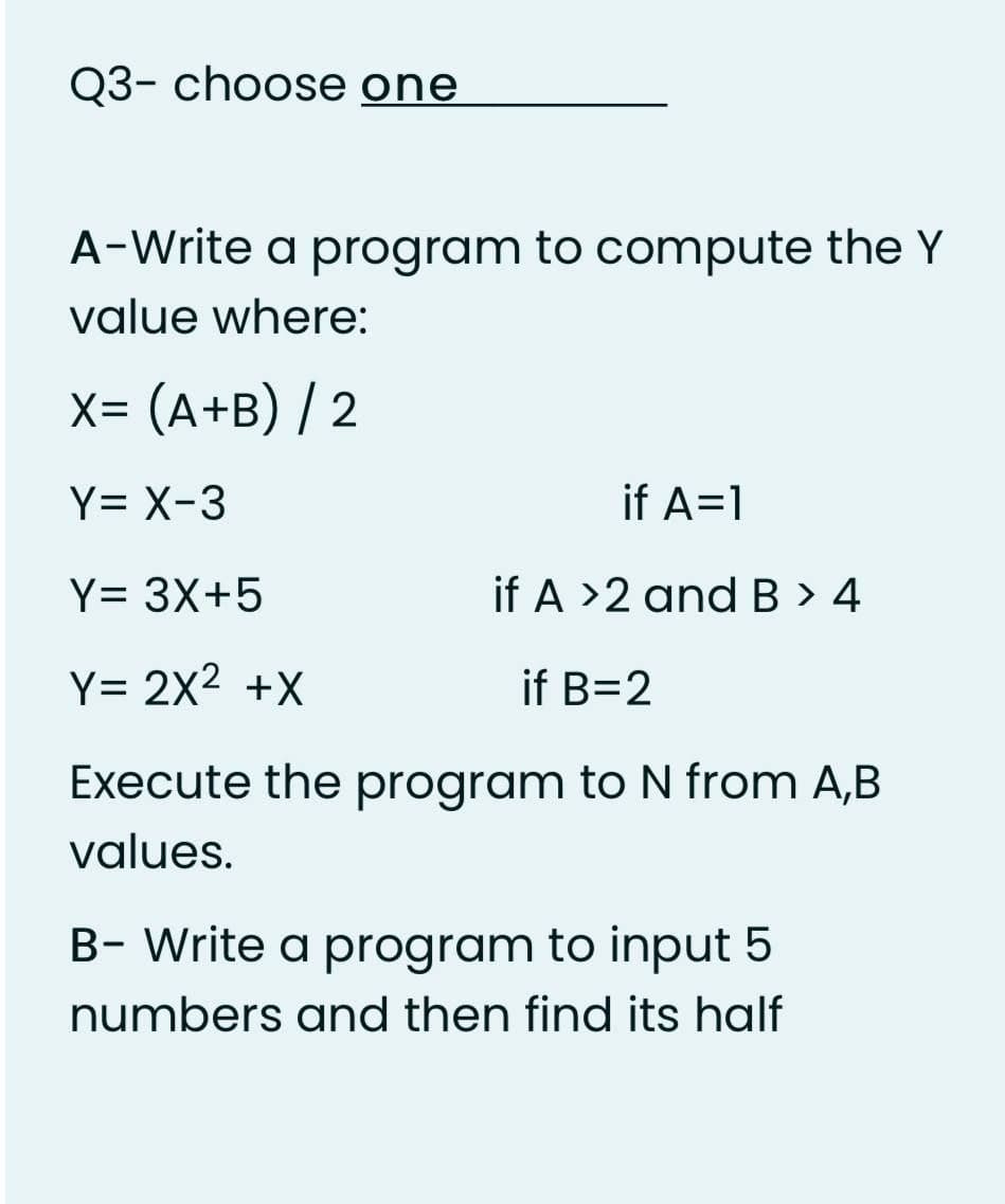 Q3- choose one
A-Write a program to compute the Y
value where:
X= (A+B) / 2
Y= X-3
if A=1
Y= 3X+5
if A >2 and B > 4
Y= 2X2 +X
if B=2
Execute the program to N from A,B
values.
B- Write a program to input 5
numbers and then find its half
