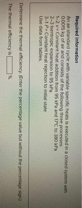 Required information
An air-standard cycle with variable specific heats is executed in a closed system with
0.0015 kg of air and consists of the following three processes:
1-2 v= Constant heat addition from 95 kPa and 17°C to 380 kPa
2-3 Isentropic expansion to 95 kPa
3-1 P= Constant heat rejection to initial state
Use data from tables.
Determine the thermal efficiency. (Enter the percentage value but without the percentage sign.)
The thermal efficiency is
%.
