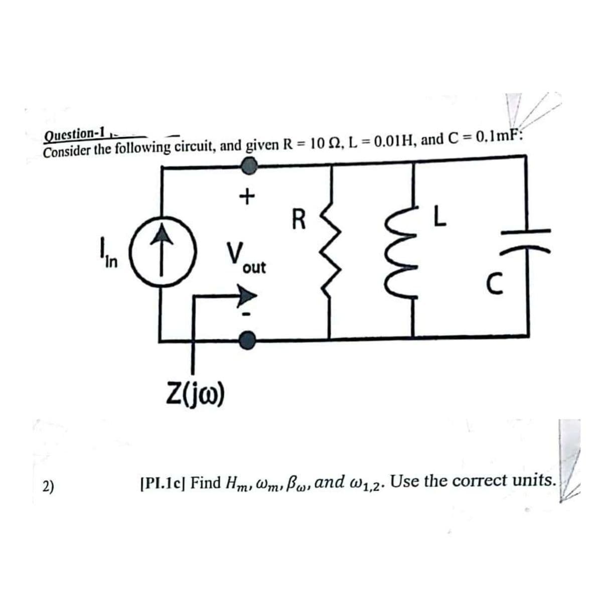 Question-1
V
Consider the following circuit, and given R = 10 , L = 0.01H, and C= 0.1mF:
2)
In
+
V
Z(jw)
out
R
[PI.1c] Find Hm, wm, Bw, and w₁,2. Use the correct units.