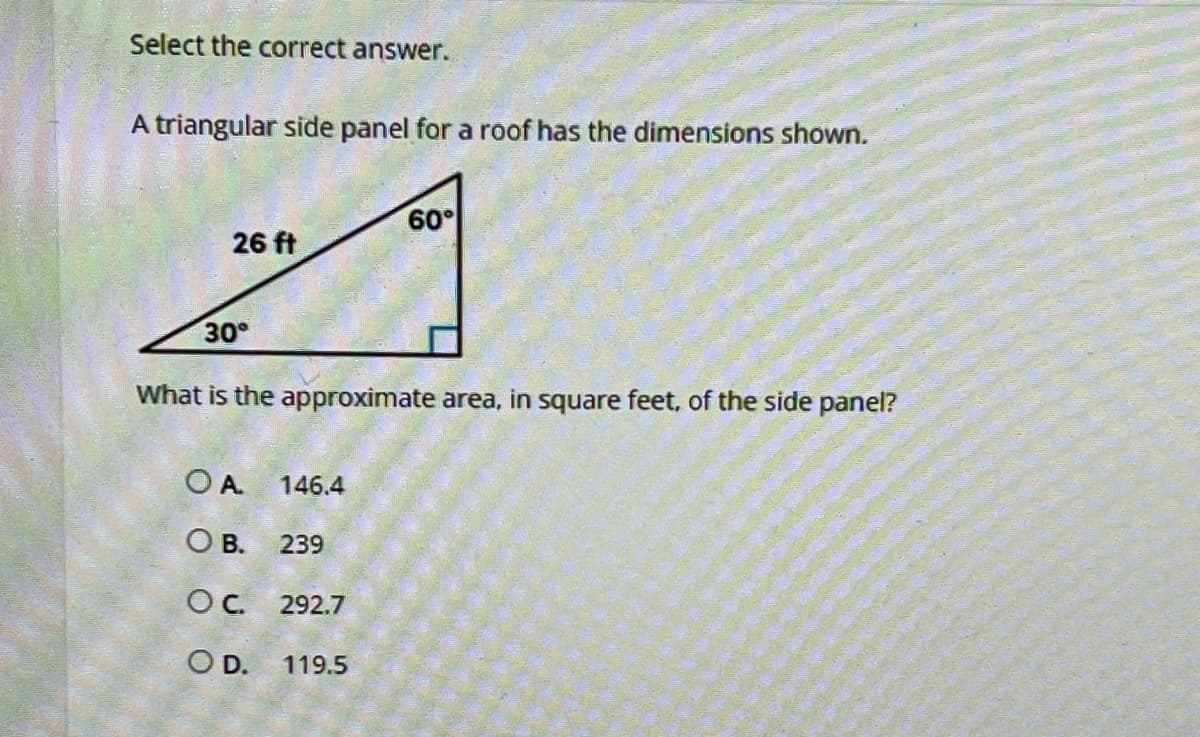 Select the correct answer.
A triangular side panel for a roof has the dimensions shown.
26 ft
30°
What is the approximate area, in square feet, of the side panel?
OA 146.4
OB. 239
OC. 292.7
SO D.
60°
119.5