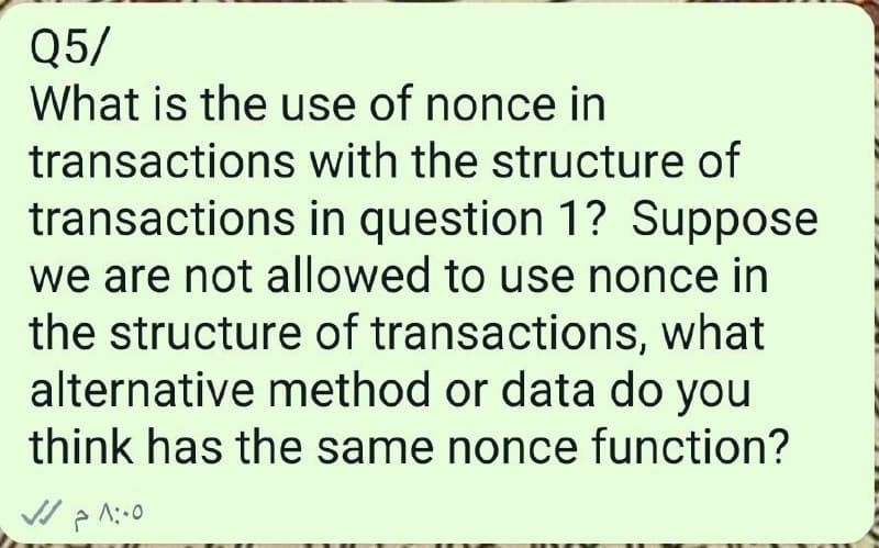 Q5/
What is the use of nonce in
transactions with the structure of
transactions in question 1? Suppose
we are not allowed to use nonce in
the structure of transactions, what
alternative method or data do you
think has the same nonce function?
