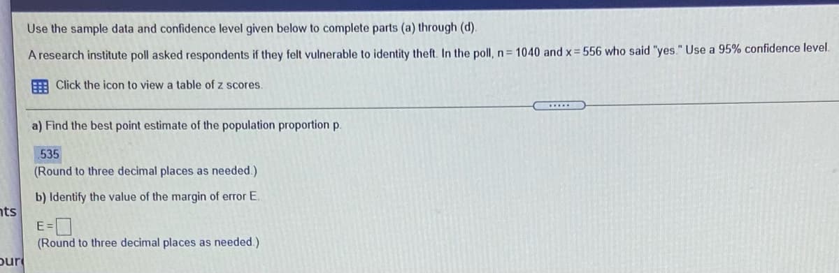 Use the sample data and confidence level given below to complete parts (a) through (d).
A research institute poll asked respondents if they felt vulnerable to identity theft. In the poll, n = 1040 and x= 556 who said "yes." Use a 95% confidence level.
E Click the icon to view a table of z scores.
.....
a) Find the best point estimate of the population proportion p.
535
(Round to three decimal places as needed.)
b) Identify the value of the margin of error E.
nts
(Round to three decimal places as needed.)
pur
