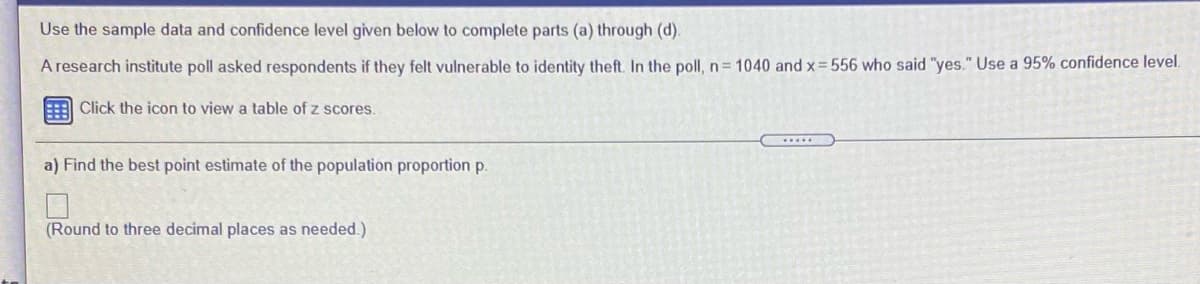 Use the sample data and confidence level given below to complete parts (a) through (d).
A research institute poll asked respondents if they felt vulnerable to identity theft. In the poll, n = 1040 and x= 556 who said "yes." Use a 95% confidence level.
Click the icon to view a table of z scores.
a) Find the best point estimate of the population proportion p.
(Round to three decimal places as needed.)
